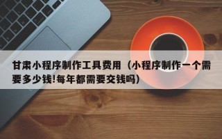 福州甘肃小程序制作工具费用（小程序制作一个需要多少钱!每年都需要交钱吗）
