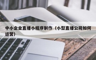 福州中小企业直播小程序制作（小型直播公司如何运营）