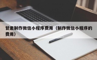 福州甘肃制作微信小程序费用（制作微信小程序的费用）