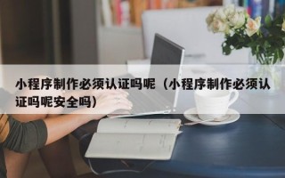 福州小程序制作必须认证吗呢（小程序制作必须认证吗呢安全吗）
