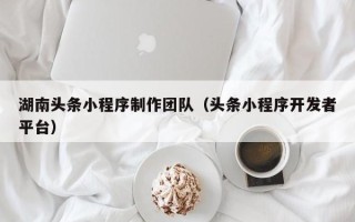 福州湖南头条小程序制作团队（头条小程序开发者平台）