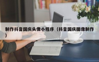 福州制作抖音国庆头像小程序（抖音国庆图像制作）