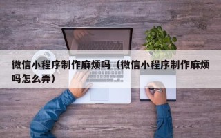 福州微信小程序制作麻烦吗（微信小程序制作麻烦吗怎么弄）