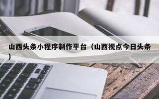 福州山西头条小程序制作平台（山西视点今日头条）